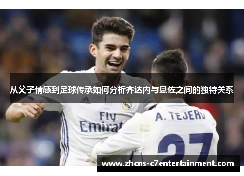 从父子情感到足球传承如何分析齐达内与恩佐之间的独特关系