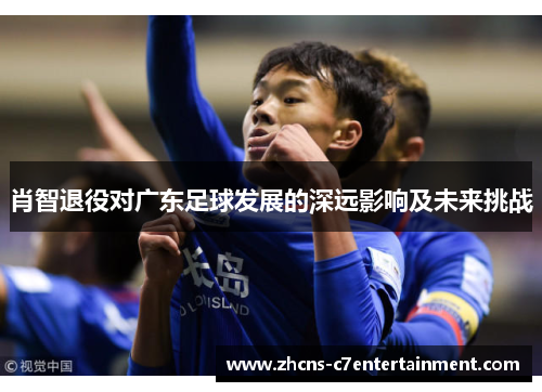 肖智退役对广东足球发展的深远影响及未来挑战