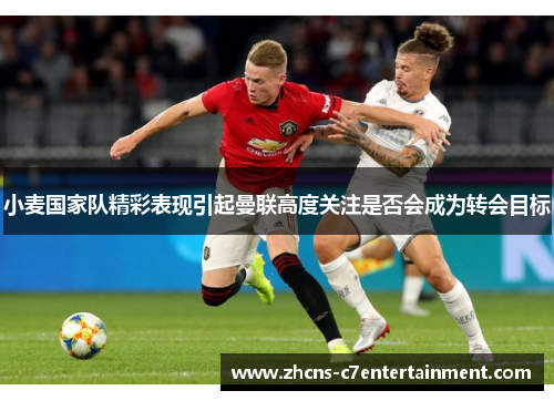 小麦国家队精彩表现引起曼联高度关注是否会成为转会目标