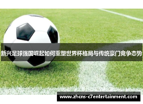 新兴足球强国崛起如何重塑世界杯格局与传统豪门竞争态势