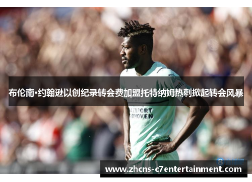 布伦南·约翰逊以创纪录转会费加盟托特纳姆热刺掀起转会风暴