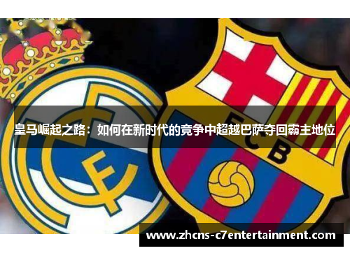 皇马崛起之路：如何在新时代的竞争中超越巴萨夺回霸主地位